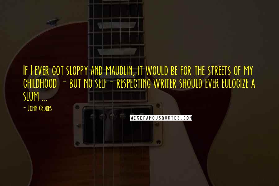 John Geddes Quotes: If I ever got sloppy and maudlin, it would be for the streets of my childhood - but no self- respecting writer should ever eulogize a slum ...