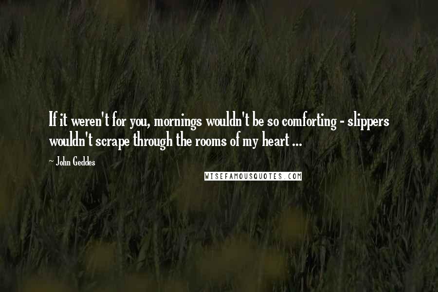 John Geddes Quotes: If it weren't for you, mornings wouldn't be so comforting - slippers wouldn't scrape through the rooms of my heart ...