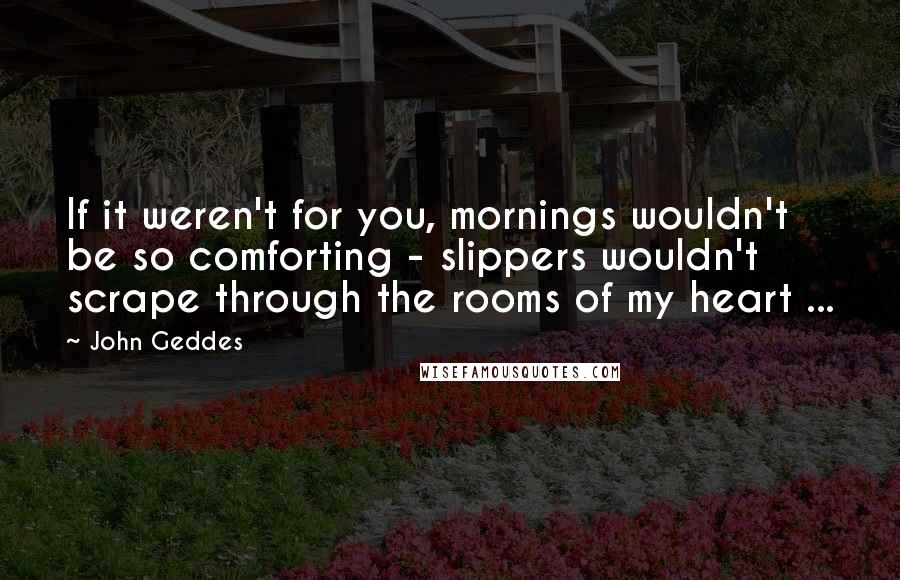 John Geddes Quotes: If it weren't for you, mornings wouldn't be so comforting - slippers wouldn't scrape through the rooms of my heart ...