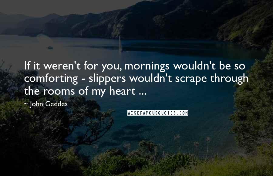 John Geddes Quotes: If it weren't for you, mornings wouldn't be so comforting - slippers wouldn't scrape through the rooms of my heart ...