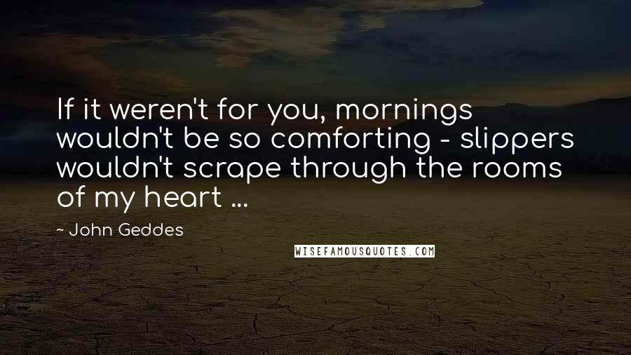 John Geddes Quotes: If it weren't for you, mornings wouldn't be so comforting - slippers wouldn't scrape through the rooms of my heart ...