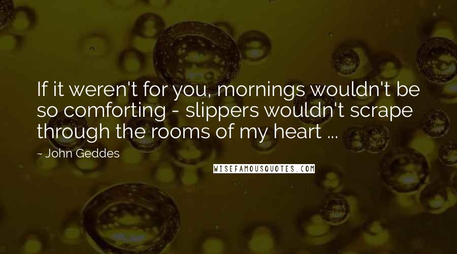 John Geddes Quotes: If it weren't for you, mornings wouldn't be so comforting - slippers wouldn't scrape through the rooms of my heart ...