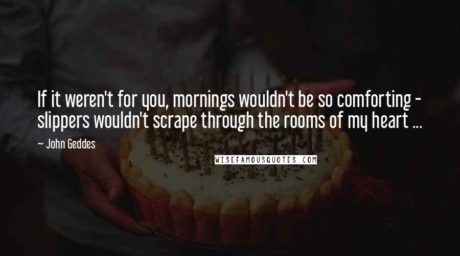 John Geddes Quotes: If it weren't for you, mornings wouldn't be so comforting - slippers wouldn't scrape through the rooms of my heart ...