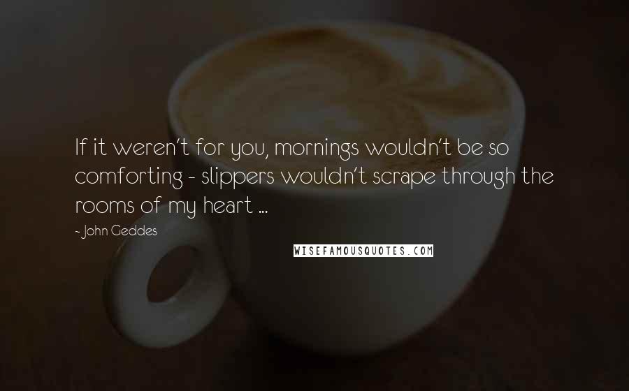 John Geddes Quotes: If it weren't for you, mornings wouldn't be so comforting - slippers wouldn't scrape through the rooms of my heart ...