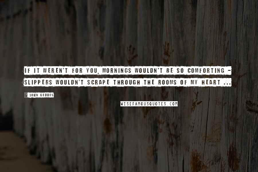 John Geddes Quotes: If it weren't for you, mornings wouldn't be so comforting - slippers wouldn't scrape through the rooms of my heart ...