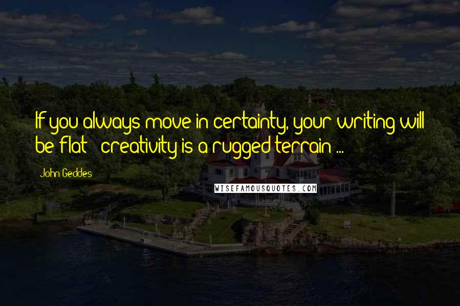 John Geddes Quotes: If you always move in certainty, your writing will be flat - creativity is a rugged terrain ...