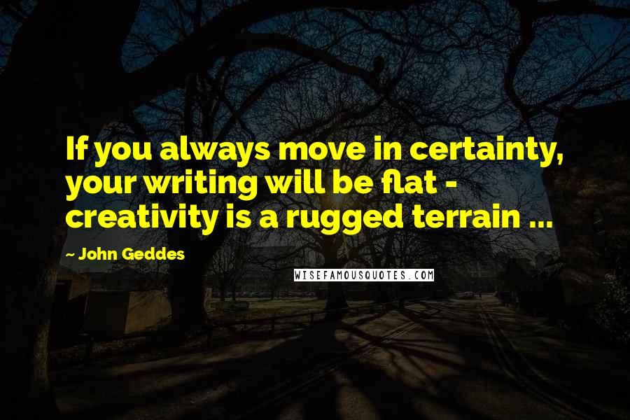 John Geddes Quotes: If you always move in certainty, your writing will be flat - creativity is a rugged terrain ...