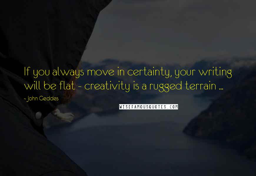 John Geddes Quotes: If you always move in certainty, your writing will be flat - creativity is a rugged terrain ...