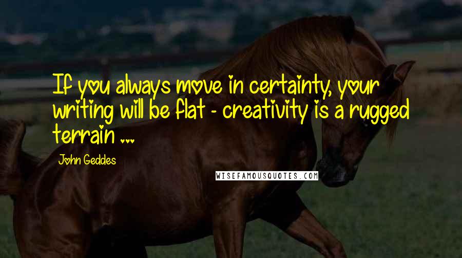 John Geddes Quotes: If you always move in certainty, your writing will be flat - creativity is a rugged terrain ...