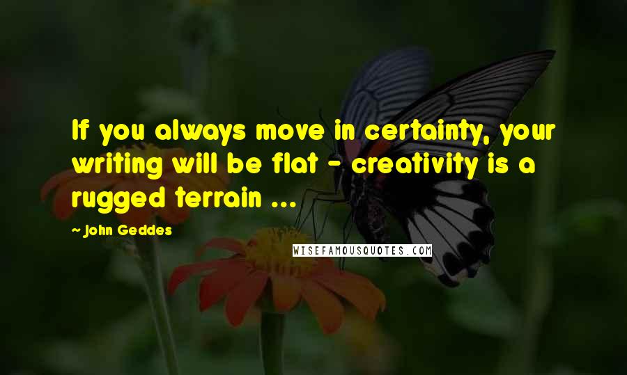 John Geddes Quotes: If you always move in certainty, your writing will be flat - creativity is a rugged terrain ...