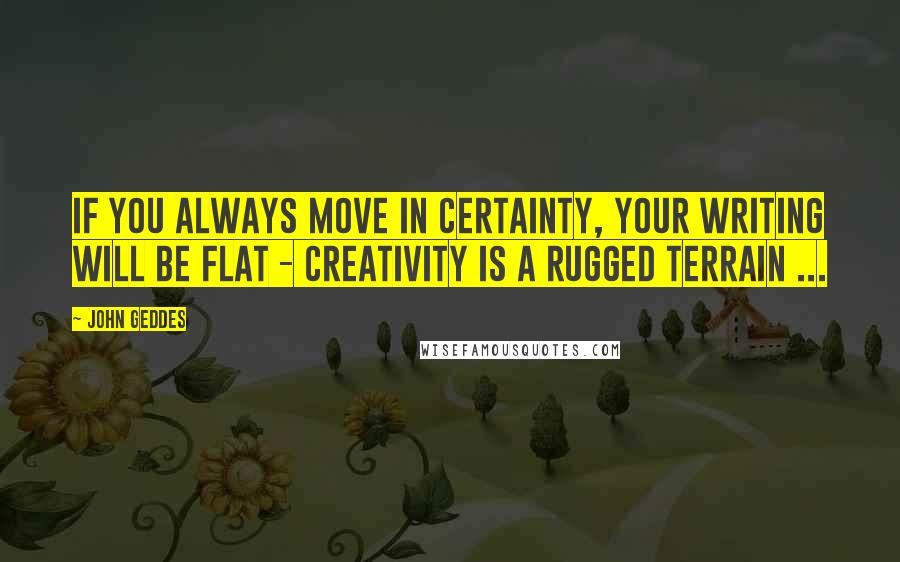 John Geddes Quotes: If you always move in certainty, your writing will be flat - creativity is a rugged terrain ...