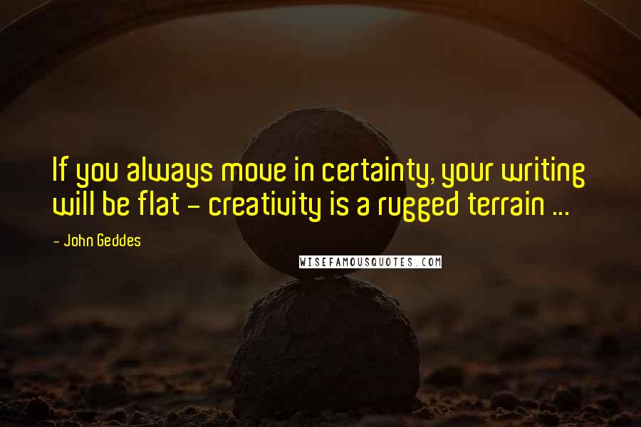 John Geddes Quotes: If you always move in certainty, your writing will be flat - creativity is a rugged terrain ...