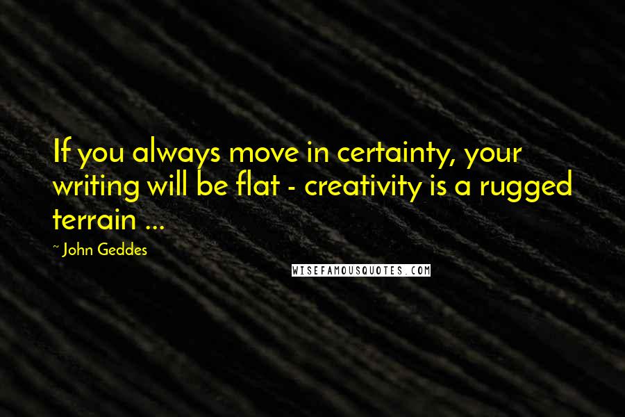 John Geddes Quotes: If you always move in certainty, your writing will be flat - creativity is a rugged terrain ...