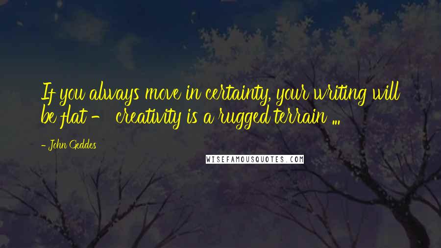 John Geddes Quotes: If you always move in certainty, your writing will be flat - creativity is a rugged terrain ...