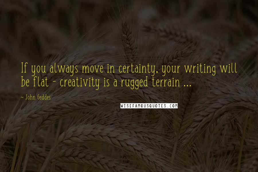 John Geddes Quotes: If you always move in certainty, your writing will be flat - creativity is a rugged terrain ...