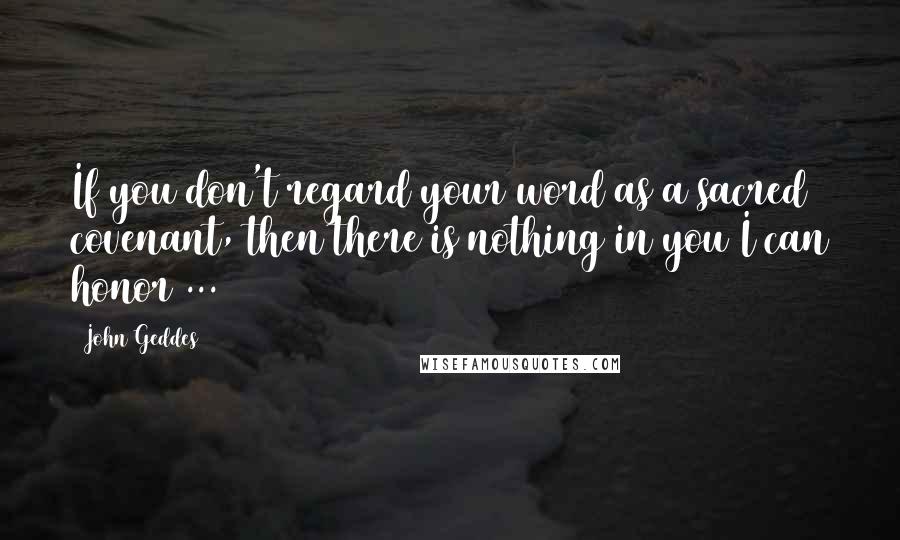 John Geddes Quotes: If you don't regard your word as a sacred covenant, then there is nothing in you I can honor ...