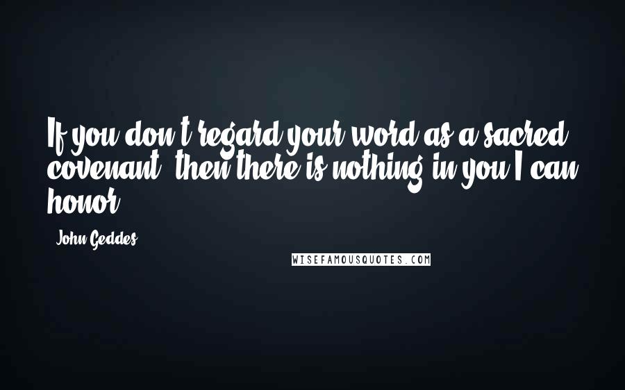 John Geddes Quotes: If you don't regard your word as a sacred covenant, then there is nothing in you I can honor ...