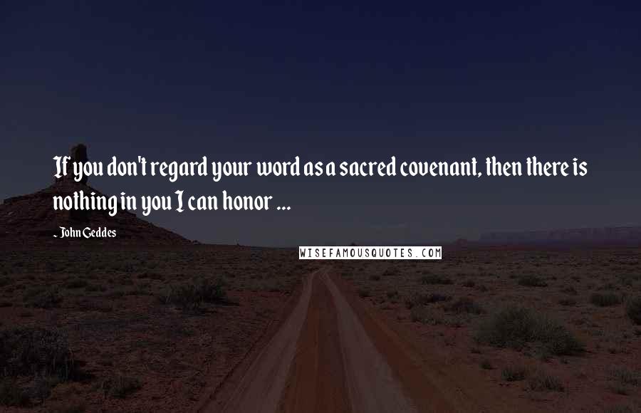 John Geddes Quotes: If you don't regard your word as a sacred covenant, then there is nothing in you I can honor ...