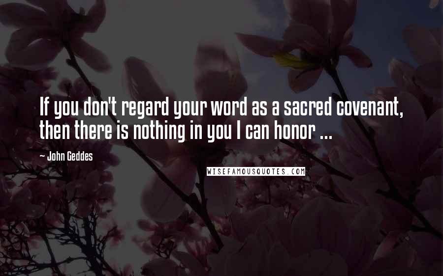 John Geddes Quotes: If you don't regard your word as a sacred covenant, then there is nothing in you I can honor ...