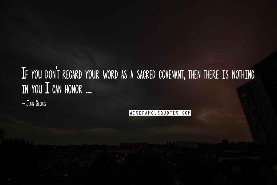 John Geddes Quotes: If you don't regard your word as a sacred covenant, then there is nothing in you I can honor ...