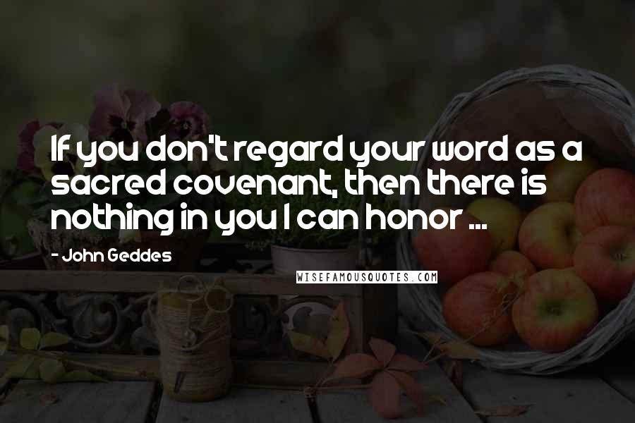 John Geddes Quotes: If you don't regard your word as a sacred covenant, then there is nothing in you I can honor ...