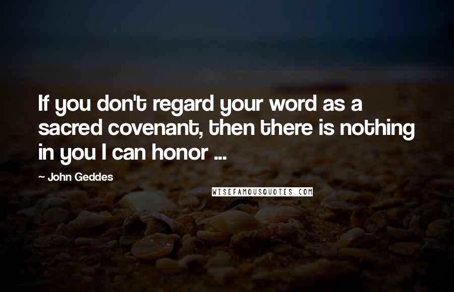 John Geddes Quotes: If you don't regard your word as a sacred covenant, then there is nothing in you I can honor ...