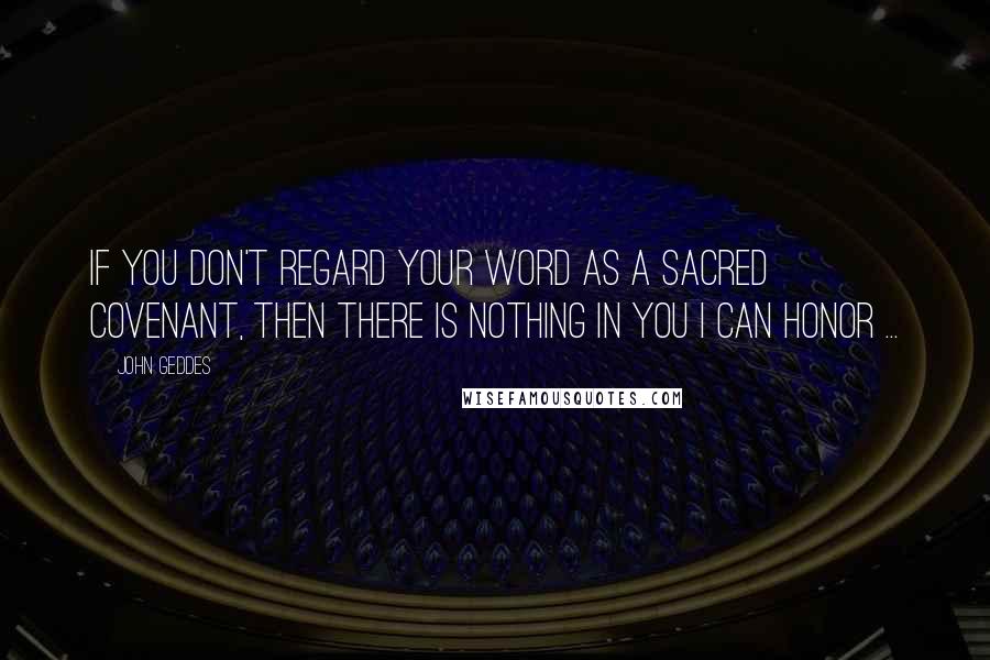 John Geddes Quotes: If you don't regard your word as a sacred covenant, then there is nothing in you I can honor ...