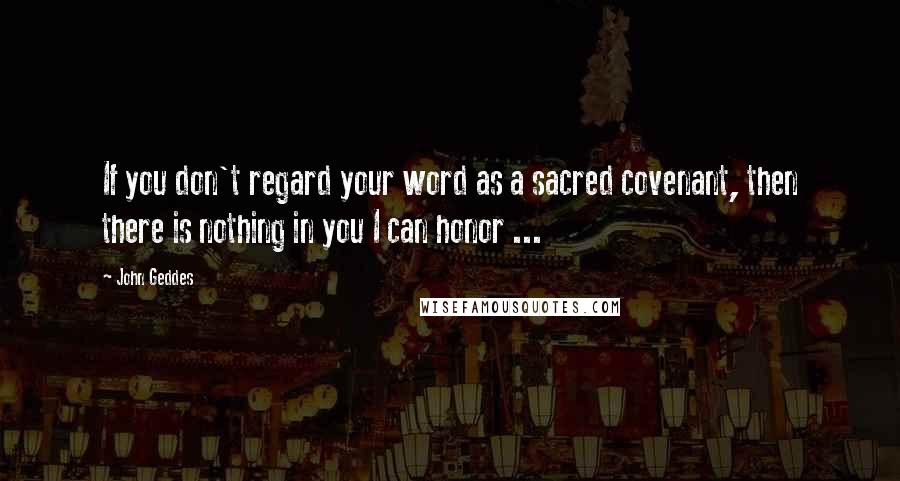 John Geddes Quotes: If you don't regard your word as a sacred covenant, then there is nothing in you I can honor ...