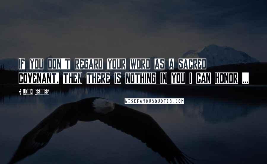 John Geddes Quotes: If you don't regard your word as a sacred covenant, then there is nothing in you I can honor ...