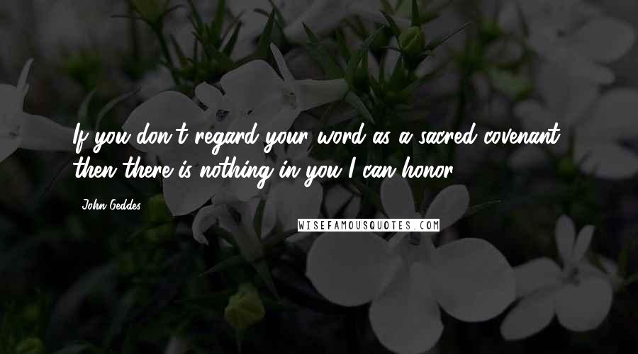 John Geddes Quotes: If you don't regard your word as a sacred covenant, then there is nothing in you I can honor ...