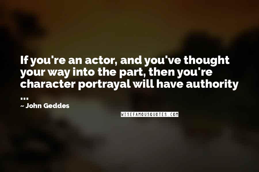 John Geddes Quotes: If you're an actor, and you've thought your way into the part, then you're character portrayal will have authority ...