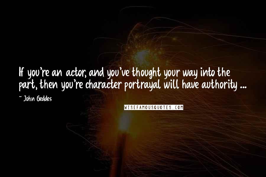 John Geddes Quotes: If you're an actor, and you've thought your way into the part, then you're character portrayal will have authority ...