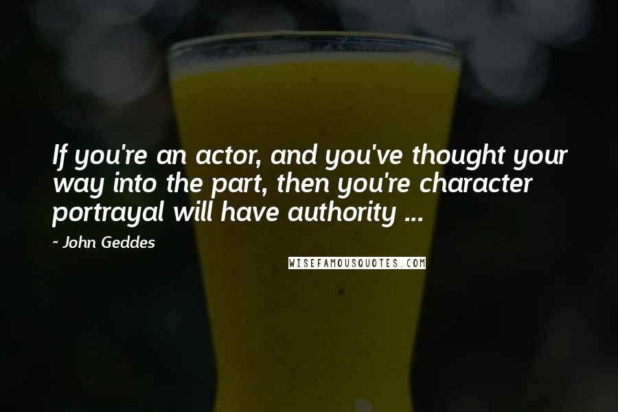 John Geddes Quotes: If you're an actor, and you've thought your way into the part, then you're character portrayal will have authority ...