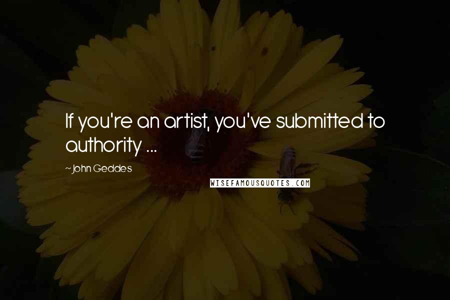 John Geddes Quotes: If you're an artist, you've submitted to authority ...