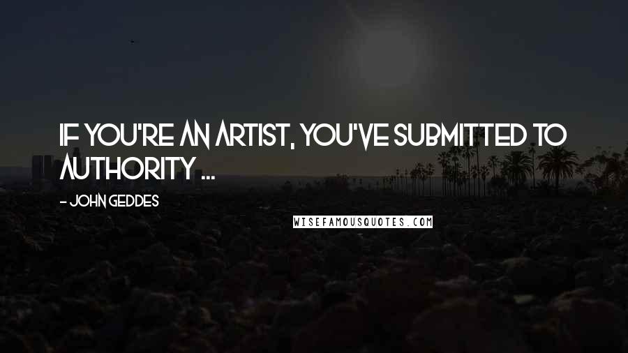 John Geddes Quotes: If you're an artist, you've submitted to authority ...