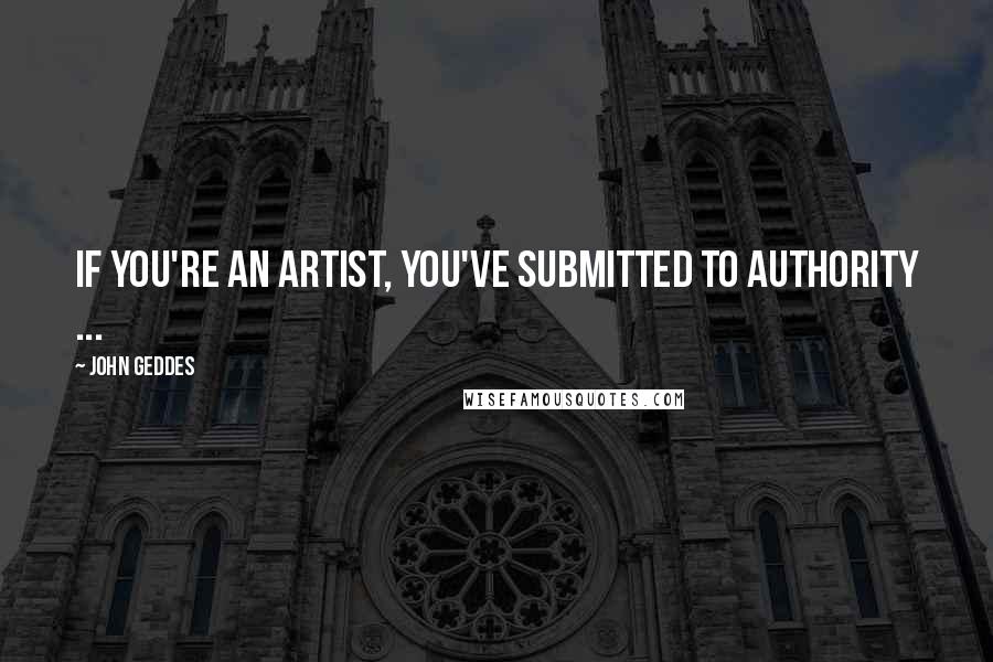 John Geddes Quotes: If you're an artist, you've submitted to authority ...