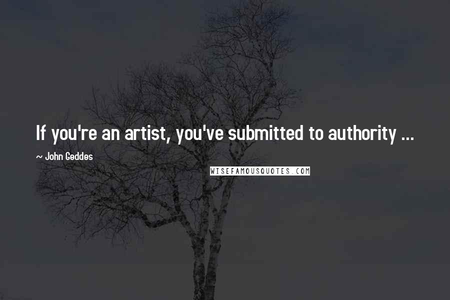 John Geddes Quotes: If you're an artist, you've submitted to authority ...