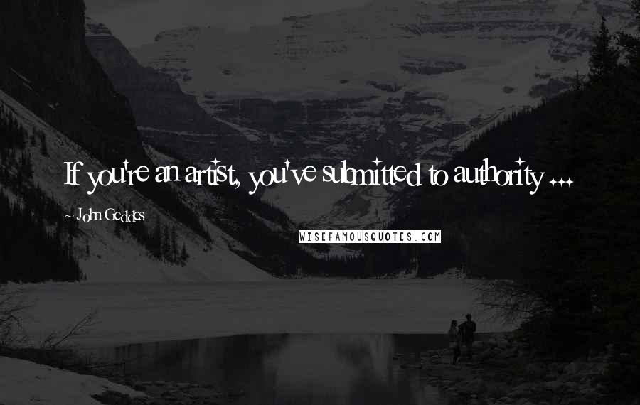 John Geddes Quotes: If you're an artist, you've submitted to authority ...