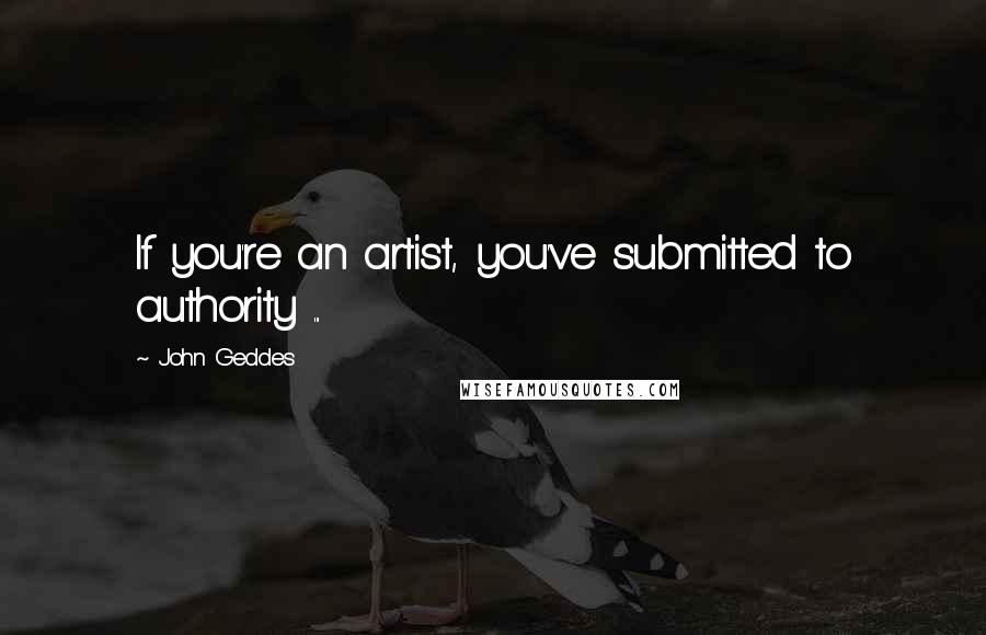 John Geddes Quotes: If you're an artist, you've submitted to authority ...