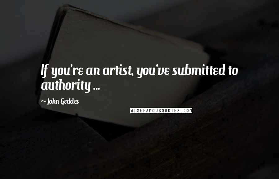 John Geddes Quotes: If you're an artist, you've submitted to authority ...