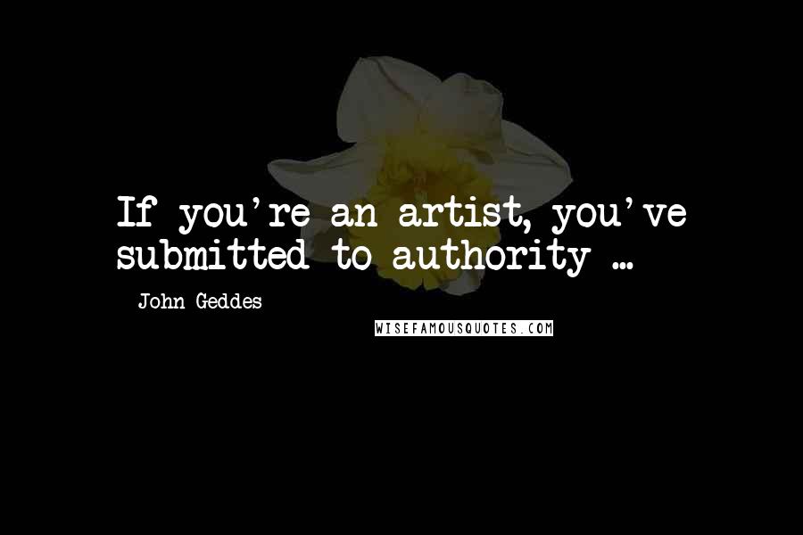 John Geddes Quotes: If you're an artist, you've submitted to authority ...