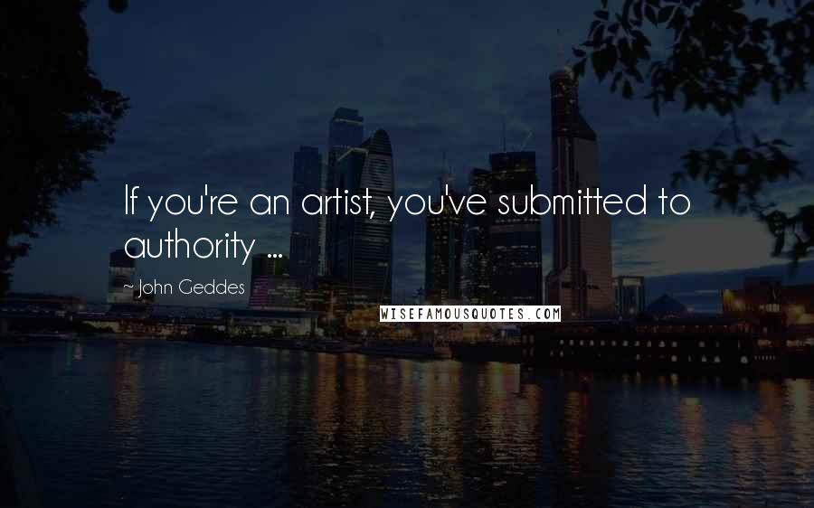 John Geddes Quotes: If you're an artist, you've submitted to authority ...
