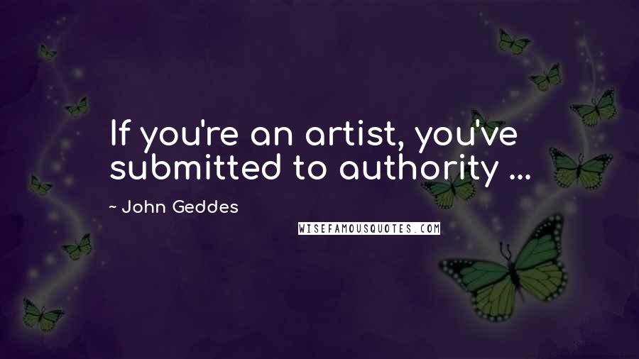 John Geddes Quotes: If you're an artist, you've submitted to authority ...
