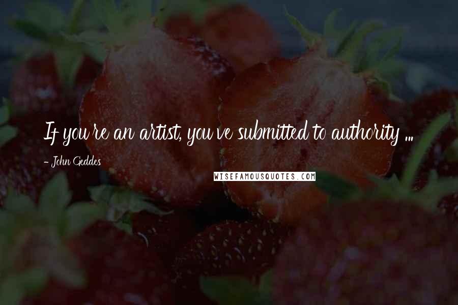 John Geddes Quotes: If you're an artist, you've submitted to authority ...