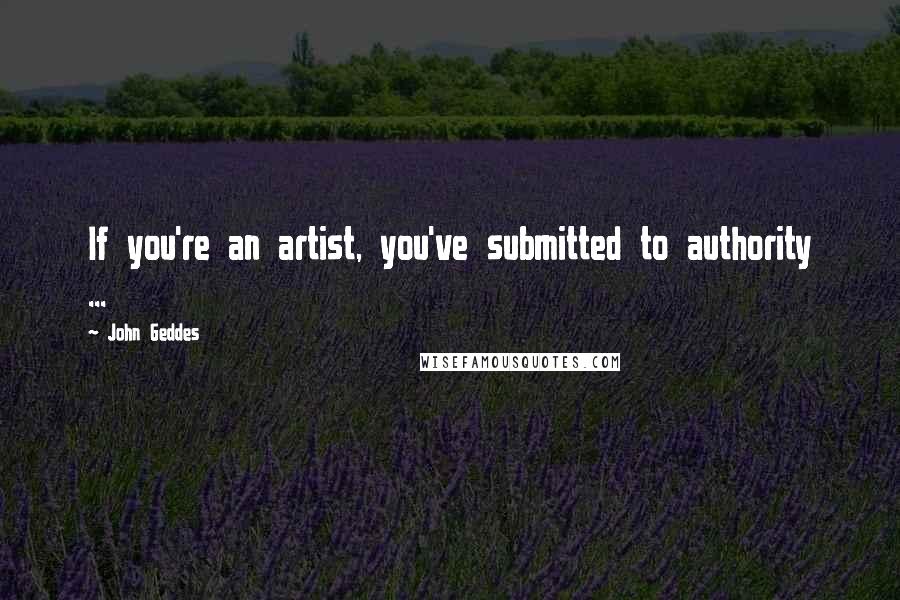 John Geddes Quotes: If you're an artist, you've submitted to authority ...