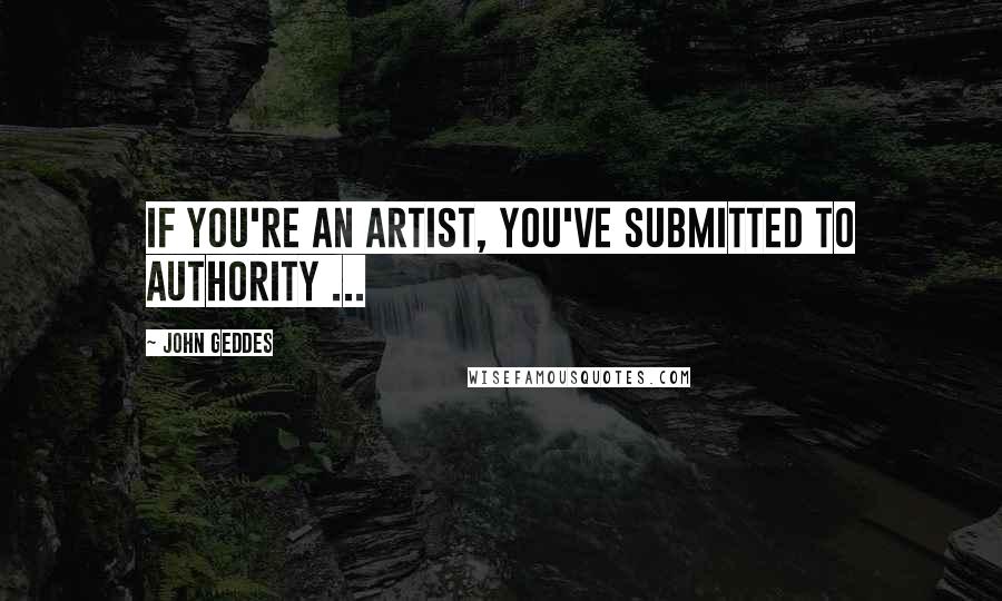 John Geddes Quotes: If you're an artist, you've submitted to authority ...