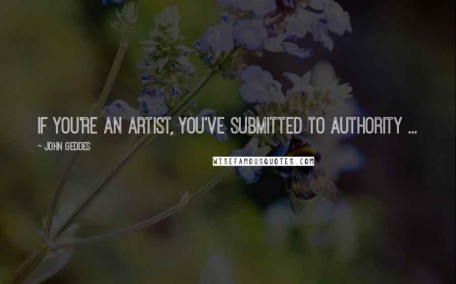 John Geddes Quotes: If you're an artist, you've submitted to authority ...