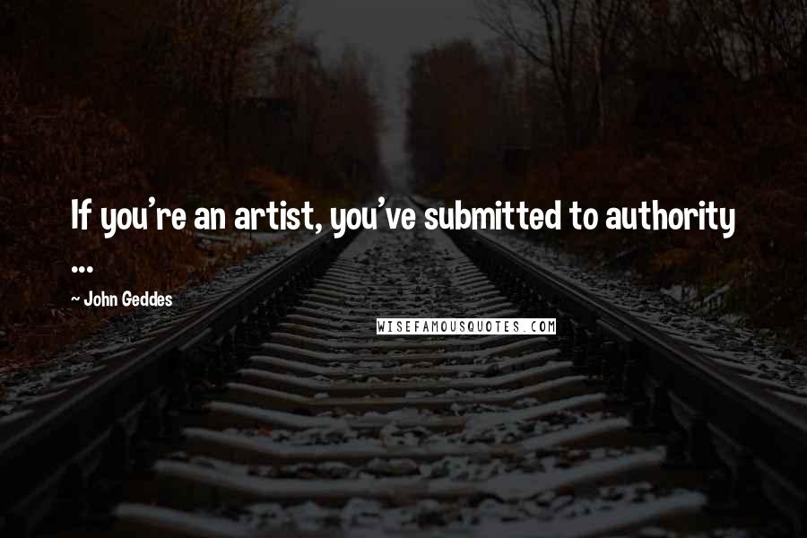 John Geddes Quotes: If you're an artist, you've submitted to authority ...