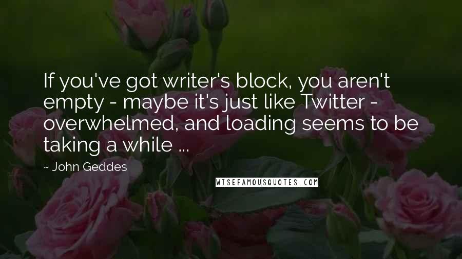 John Geddes Quotes: If you've got writer's block, you aren't empty - maybe it's just like Twitter - overwhelmed, and loading seems to be taking a while ...