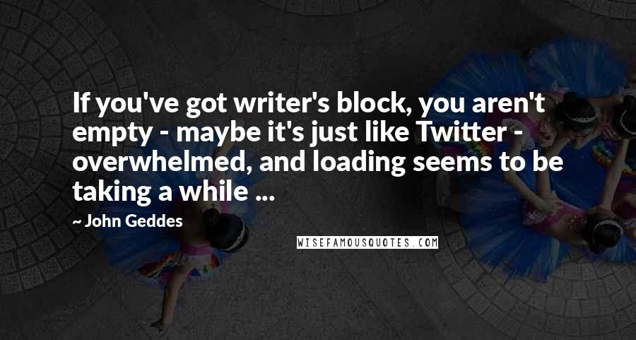 John Geddes Quotes: If you've got writer's block, you aren't empty - maybe it's just like Twitter - overwhelmed, and loading seems to be taking a while ...
